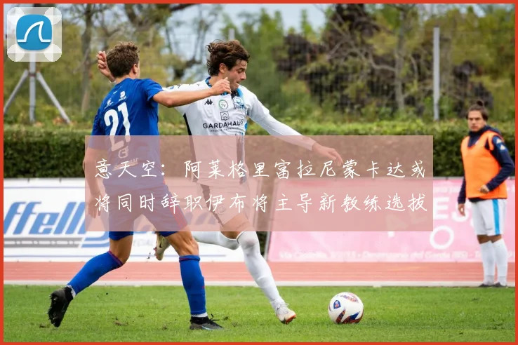 意天空：阿莱格里富拉尼蒙卡达或将同时辞职伊布将主导新教练选拔工作