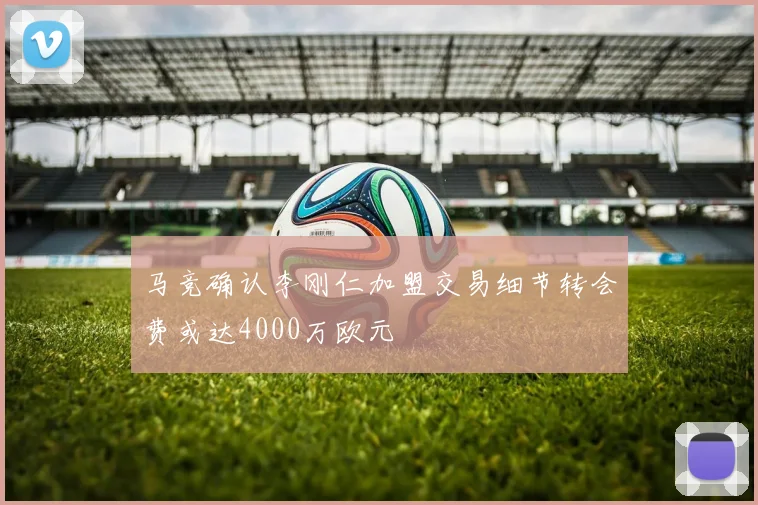 马竞确认李刚仁加盟交易细节转会费或达4000万欧元