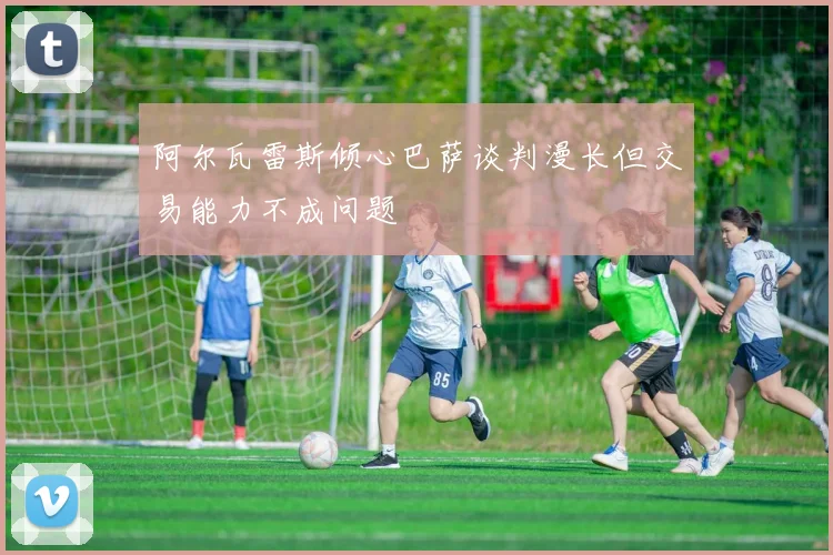 阿尔瓦雷斯倾心巴萨谈判漫长但交易能力不成问题