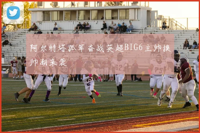 阿尔特塔孤军奋战英超BIG6主帅换帅潮来袭