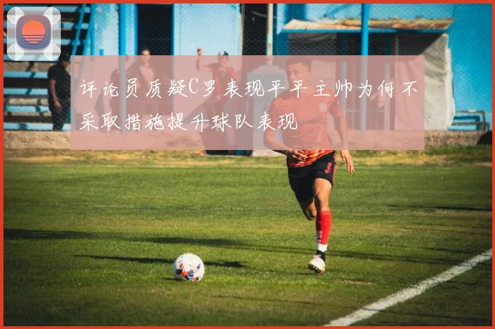 评论员质疑C罗表现平平主帅为何不采取措施提升球队表现