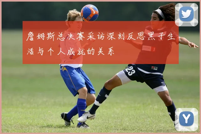 詹姆斯总决赛采访深刻反思黑子生活与个人成就的关系