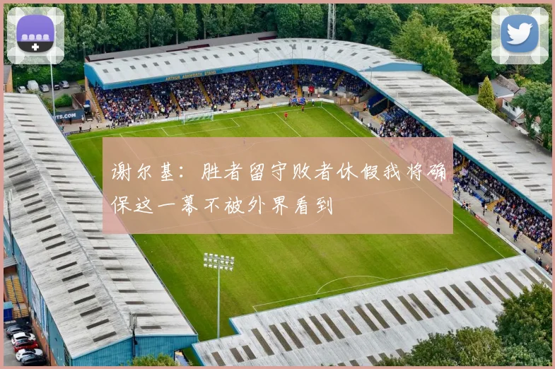 谢尔基：胜者留守败者休假我将确保这一幕不被外界看到