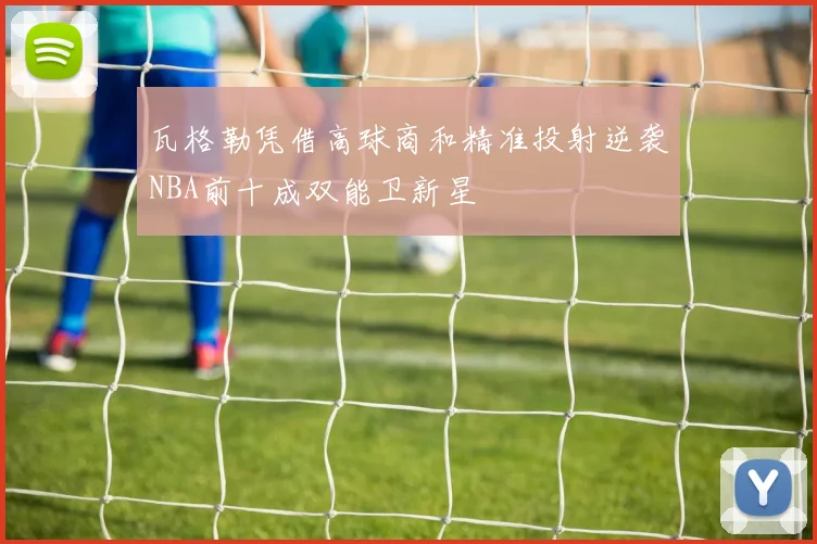 瓦格勒凭借高球商和精准投射逆袭NBA前十成双能卫新星