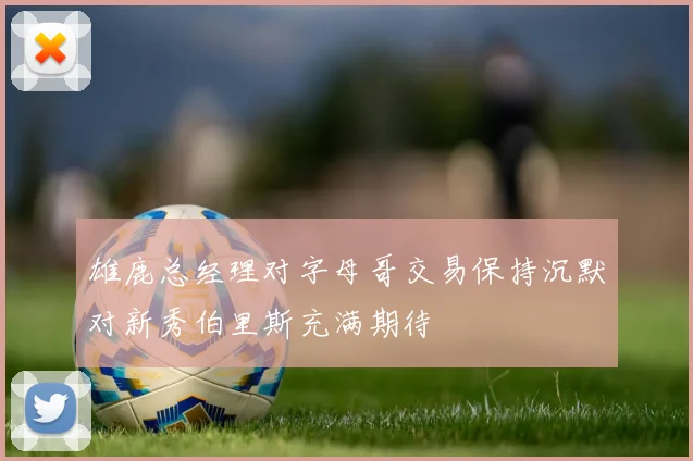 雄鹿总经理对字母哥交易保持沉默对新秀伯里斯充满期待