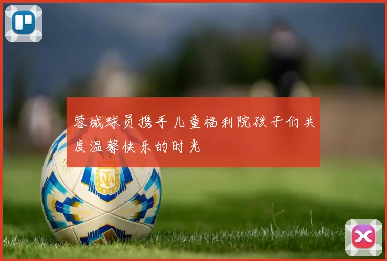 蓉城球员携手儿童福利院孩子们共度温馨快乐的时光
