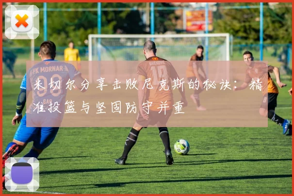 米切尔分享击败尼克斯的秘诀：精准投篮与坚固防守并重