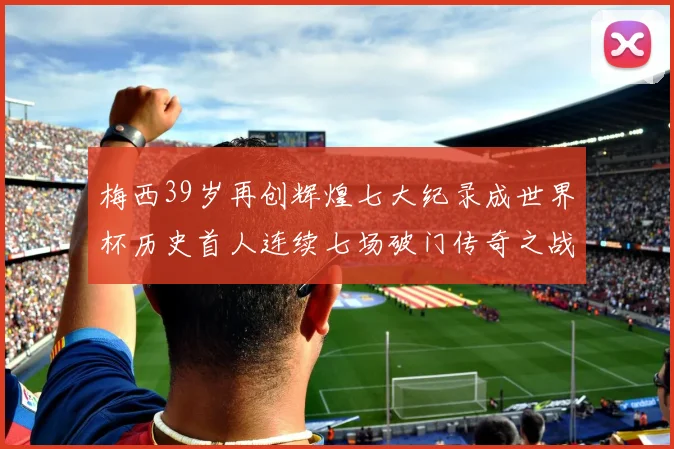 梅西39岁再创辉煌七大纪录成世界杯历史首人连续七场破门传奇之战