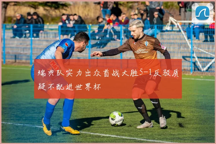 瑞典队实力出众首战大胜5-1反驳质疑不配进世界杯
