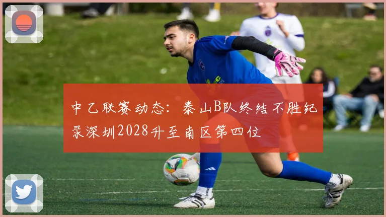 中乙联赛动态：泰山B队终结不胜纪录深圳2028升至南区第四位
